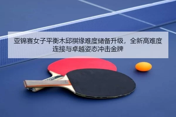亚锦赛女子平衡木邱祺缘难度储备升级，全新高难度连接与卓越姿态冲击金牌